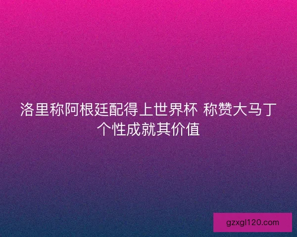 洛里称阿根廷配得上世界杯 称赞大马丁个性成就其价值