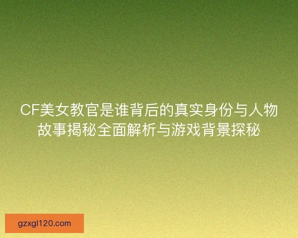 CF美女教官是谁背后的真实身份与人物故事揭秘全面解析与游戏背景探秘
