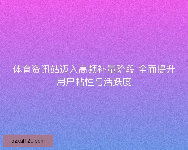 体育资讯站迈入高频补量阶段 全面提升用户粘性与活跃度
