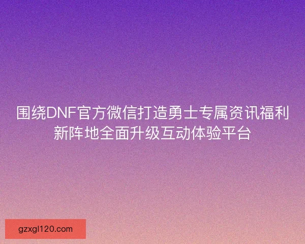 围绕DNF官方微信打造勇士专属资讯福利新阵地全面升级互动体验平台