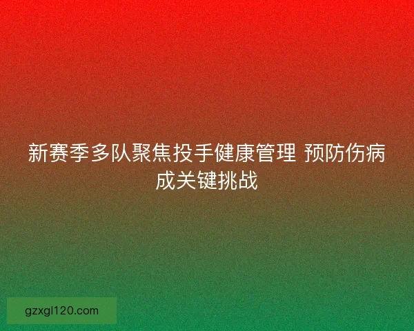 新赛季多队聚焦投手健康管理 预防伤病成关键挑战