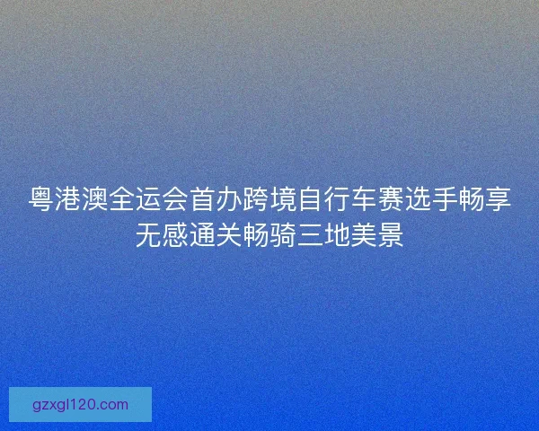粤港澳全运会首办跨境自行车赛选手畅享无感通关畅骑三地美景