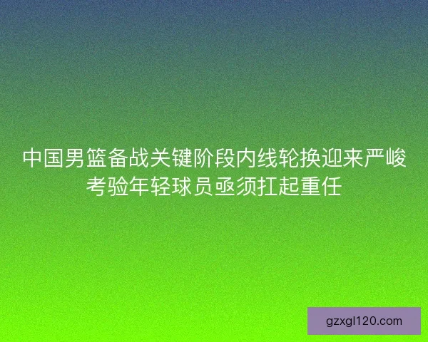 中国男篮备战关键阶段内线轮换迎来严峻考验年轻球员亟须扛起重任