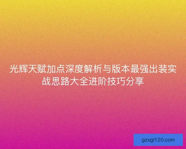 光辉天赋加点深度解析与版本最强出装实战思路大全进阶技巧分享