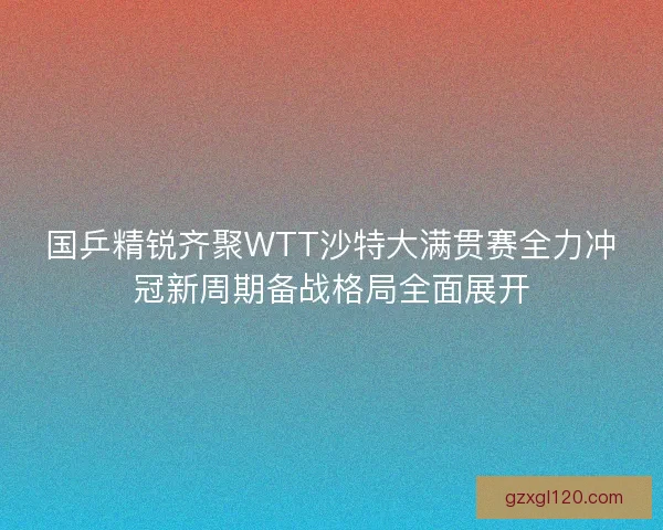 国乒精锐齐聚WTT沙特大满贯赛全力冲冠新周期备战格局全面展开
