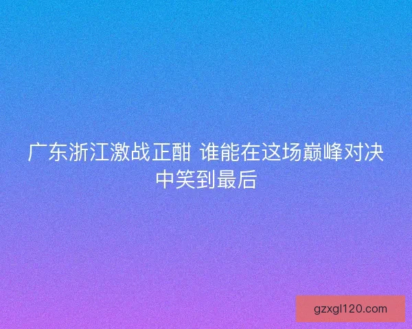 广东浙江激战正酣 谁能在这场巅峰对决中笑到最后