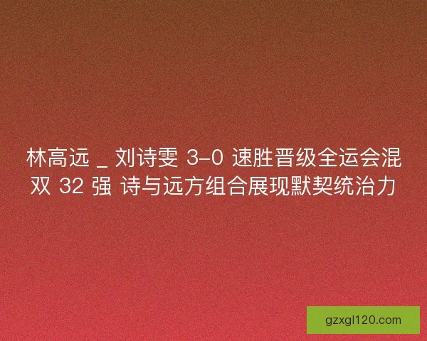 林高远 _ 刘诗雯 3-0 速胜晋级全运会混双 32 强 诗与远方组合展现默契统治力