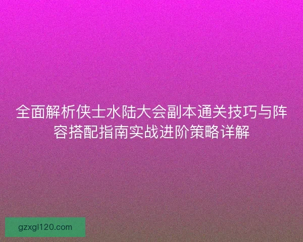 全面解析侠士水陆大会副本通关技巧与阵容搭配指南实战进阶策略详解